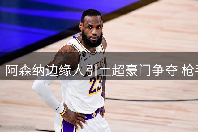 阿森纳边缘人引土超豪门争夺 枪手边锋离队悬念揭晓