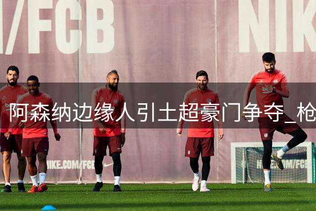 阿森纳边缘人引土超豪门争夺 枪手边锋离队悬念揭晓